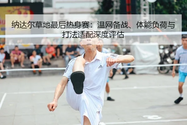 纳达尔草地最后热身赛：温网备战、体能负荷与打法适配深度评估